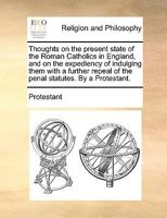 Thoughts on the present state of the Roman Catholics in England, and on the expediency of indulging them with a further repeal of the penal statutes. By a Protestant. 1140834223 Book Cover