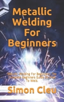 Metallic Welding For Beginners: Metallic Welding For Beginners: The Complete Beginners Guide On How To Weld. B08HGTSZXJ Book Cover