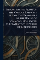 Report on the Plans of the Various Railways Before the Examiners of the House of Commons, 1864, so Far as Relates to the Parish of Kensington 1023416425 Book Cover