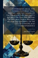 Government, Legal, And General Saturday Half-holiday, And The Closing Of The Courts Of Law And Equity Entirely On That Day. Report Of The Great Public ... Of The City Of London. Also Correspondence... 1270875760 Book Cover
