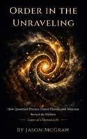 Order In The Unraveling: How Quantum Physics, Chaos Theory, and Stoicism Reveal the Hidden Logos of a Human Life B0H1S3RQ72 Book Cover