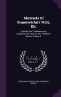 Abstracts of Somersetshire Wills, Etc: Copied from the Manuscript Collections of the Late REV. Frederick Brown, Volume 3 1340859408 Book Cover