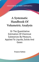 A Systematic Handbook of Volumetric Analysis; or, The Quantitative Estimation of Chemical Substances by Measure, Applied to Liquids, Solids, and Gases 0548477507 Book Cover