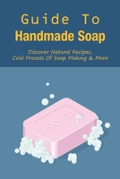 Guide To Handmade Soap: Discover Natural Recipes, Cold Process Of Soap Making & More: What Is The Advantage Of Natural Handmade Soaps B099THQ52G Book Cover
