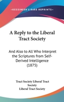 A Reply to the Liberal Tract Society: And Also to All Who Interpret the Scriptures from Self-Derived Intelligence 1120127769 Book Cover
