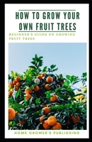 How To Grow Your Own Fruit Trees: A Beginner's Guide on Growing Fruit Trees B08MSRFHTL Book Cover
