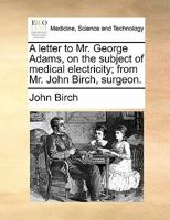 A letter to Mr. George Adams, on the subject of medical electricity; from Mr. John Birch, surgeon. 1170896006 Book Cover