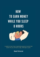 How To Earn Money While You Sleep 8 Hours: A guide to learn how to generate passive income that works for you 24 hours a day, 365 days a year 131235691X Book Cover