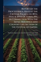 Report of the proceedings, held at the Crystal palace on 18th, 19th, & 20th October, 1911, in connection with the Small holdings and country life section of the Festival of empire; 1178399664 Book Cover
