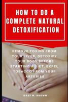 HOW TO DO A COMPLETE NATURAL DETOXIFICATION : REMOVE TOXINS FROM YOUR LIVER, DETOXIFY YOUR BODY BEFORE STARTING A DIET, EXPEL TOBACCO FROM YOUR ARTERIES 1798505509 Book Cover