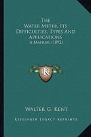 The Water Meter: Its Difficulties, Types and Applications: A Manual of Reference and Fact in Connection With the Supply of Water by Meter 1018336826 Book Cover