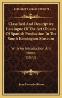 Classified And Descriptive Catalogue Of The Art Objects Of Spanish Production In The South Kensington Museum: With An Introduction And Notes 1144725151 Book Cover