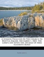 A sermon preached in the church in Brattle Square, December 1, 1833, the Lord's Day after the decease of Miss Elizabeth Bond 1275723381 Book Cover