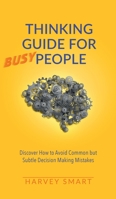 Thinking Guide for Busy People: Discover How to Avoid Common but Subtle Decision Making Mistakes 1914218019 Book Cover