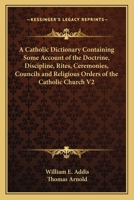 A Catholic Dictionary Containing Some Account of the Doctrine, Discipline, Rites, Ceremonies, Councils and Religious Orders of the Catholic Church V2 1162740825 Book Cover