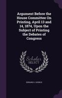 Argument Before the House Committee On Printing, April 13 and 14, 1874, Upon the Subject of Printing the Debates of Congress 1359335919 Book Cover
