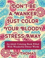 Don't be a Wanker, Just Color Your Bloody Stress Away: An Adult Coloring Book Filled with Wonderful Swear Words 1942947976 Book Cover