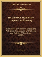 The Union of Architecture, Sculpture, and Painting: Exemplified by a Series of Illustrations, with Descriptive Accounts of the House and Galleries of John Soane 1437171230 Book Cover