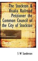 The Stockton & Visalia Railroad Petitioner the Common Council of the City of Stockton 0530325837 Book Cover