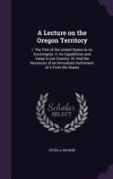 A lecture on the Oregon Territory: I. The title of the United States to its sovereignty. II. Its capabilities and value to our country. III. And the ... an immediate settlement of it from the States 1340643723 Book Cover