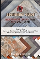 A BEGINNERS GUIDE ON HOW TO MAKE CERAMIC TILES AND INSTALLATION: Step-by-Step Guide on How to make Handmade Ceramic Tiles, Floor and Wall Tiles, and Installation B089267Z63 Book Cover