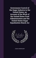 Government Control of the Sugar Industry in the United States: An Account of the Work of the United States Food Administration and the United States Sugar Equalization Board, Inc 1347322345 Book Cover