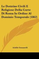 Le Dottrine Civili E Religiose Della Corte Di Roma In Ordine Al Dominio Temporale Considerazioni E Documenti Accompagnati Da Una Proposta Per ... Cav. Achille Gennarelli... 1278651314 Book Cover