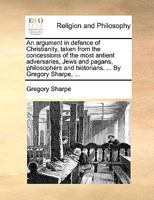 An argument in defence of Christianity, taken from the concessions of the most antient adversaries, Jews and pagans, philosophers and historians. ... By Gregory Sharpe, ... 0526851864 Book Cover