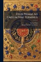 Felix Primae Ad Caelum Viae Terminus: Meditatio, Instituta In Oratorio Congregationis Majoris Latinae, Beatae Virginis Mariae, Matris Propitiae, Ab ... Secunda Quadragesimae Anno Domini Mdccxxxiii 124633528X Book Cover