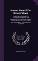 Present State of Van Diemen's Land: Comprising an Account of Its Agricultural Capabilities, with Observations on the Present State of Farming Re Pursued in That Colony, and Other Matters Connected wit 1348050810 Book Cover