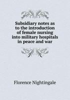 Subsidiary Notes as to the Introduction of Female Nursing Into Military Hospitals in Peace and War - Primary Source Edition 1015892884 Book Cover