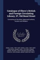 Catalogue of Ebers's British and Foreign Circulating Library, 27, Old Bond Street: Consisting of the Most Approved Authors, Ancient and Modern 1376962284 Book Cover