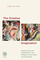 The Creative Imagination: Indeterminacy and Embodiment in the Writings of Kant, Fichte, and Castoriadis 1538144263 Book Cover