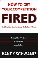 How to Get Your Competition Fired (Without Saying Anything Bad About Them): Using The Wedge to Increase Your Sales 0471703117 Book Cover