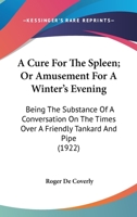 A Cure For The Spleen; Or Amusement For A Winter's Evening: Being The Substance Of A Conversation On The Times Over A Friendly Tankard And Pipe (1922) 0548566232 Book Cover