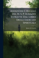 Addizioni E Regole Del N. S. P. Ignazio Estratte Dal Libro Degli Esercizii Spirituali: Con Alcune Analoghe Dichiarazioni Del Direttorio Per Fare Con ... Pratiche Di Perfezione... 1279626046 Book Cover