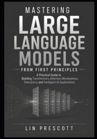Mastering Large Language Models from First Principles: A Practical Guide to Building Transformers, Attention Mechanisms, Tokenizers, and Intelligent AI Applications B0HCXQHYS5 Book Cover