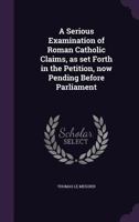 A Serious Examination of Roman Catholic Claims, as Set Forth in the Petition, Now Pending Before Parliament 1356362125 Book Cover