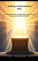 Building a Godly Business Altar: How Kingdom Builders Establish Divine Authority and Prosperity in the World of Business B0FVVPM64M Book Cover
