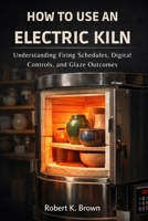 HOW TO USE AN ELECTRIC KILN: Understanding Firing Schedules, Digital Controls, and Glaze Outcomes B0GQ24B4HJ Book Cover