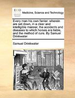 Every man his own farrier: wherein are set down, in a clear and intelligible manner, the accidents and diseases to which horses are liable, and the method of cure. By Samuel Drinkwater. 1140874187 Book Cover