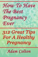 How To Have The Best Pregnancy Ever: 312 Great Tips For A Healthy Pregnancy 197952162X Book Cover