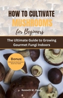 HOW TO CULTIVATE MUSHROOMS FOR BEGINNERS: The Ultimate Guide to Growing Gourmet Fungi Indoors B0CPFLP63R Book Cover