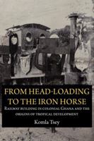 From Head-Loading to the Iron Horse. Railway Building in Colonial Ghana and the Origins of Tropical Development 9956728993 Book Cover