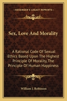 Sex, Love And Morality: A Rational Code Of Sexual Ethics Based Upon The Highest Principle Of Morality, The Principle Of Human Happiness 1163173606 Book Cover