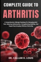 COMPLETE GUIDE TO ARTHRITIS: A Comprehensive Lifestyle Roadmap For Managing Joint Pain, Reducing Inflammation, Strengthening Mobility, And Supporting Everyday Wellness Naturally B0FPRDXC62 Book Cover