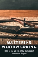 Mastering Woodworking: Learn All The Way To Achieve Success With Woodworking Projects: Choosing Your Woodworking Projects B09CGHS4PW Book Cover