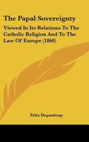 The Papal Sovereignty: Viewed in its relations to the Catholic Religion and to the law of Europe 0548730504 Book Cover