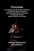 Chocolate: Or, An Indian Drinke By the wise and Moderate use whereof, Health is preserved, Sicknesse Diverted, and Cured, especially the Plague of the Guts; vulgarly called The New Disease 9367244584 Book Cover