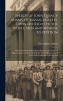 Speech of John Quincy Adams, of Massachusetts, Upon the Right of the People, Men and Women, to Petition; On the Freedom of Speech and Debate in the House of Representatives of the United States; On th 1020263725 Book Cover
